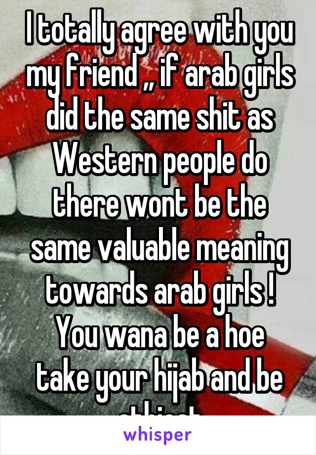 I totally agree with you my friend ,, if arab girls did the same shit as Western people do there wont be the same valuable meaning towards arab girls !
You wana be a hoe take your hijab and be athiest