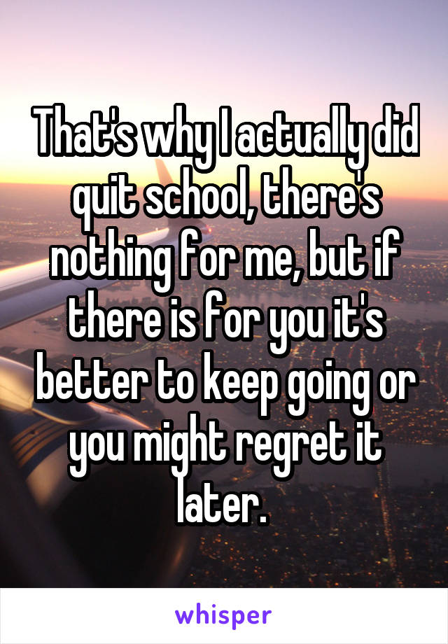 That's why I actually did quit school, there's nothing for me, but if there is for you it's better to keep going or you might regret it later. 