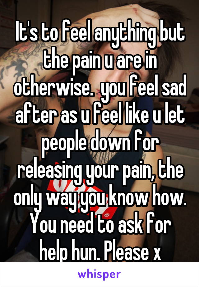 It's to feel anything but the pain u are in otherwise.  you feel sad after as u feel like u let people down for releasing your pain, the only way you know how. You need to ask for help hun. Please x