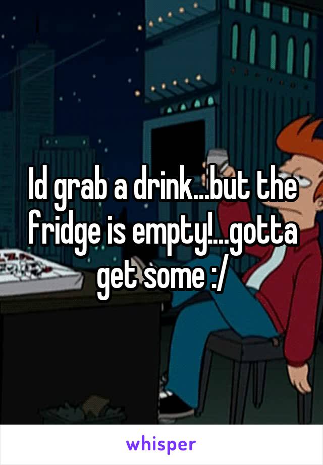 Id grab a drink...but the fridge is empty!...gotta get some :/