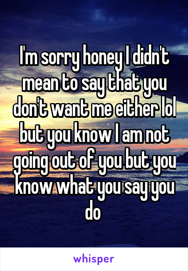 I'm sorry honey I didn't mean to say that you don't want me either lol but you know I am not going out of you but you know what you say you do 