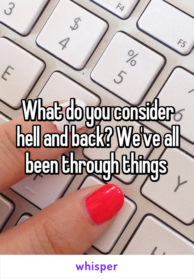 What do you consider hell and back? We've all been through things 