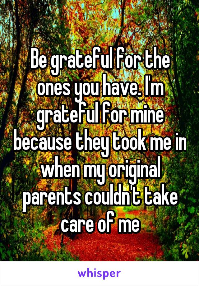 Be grateful for the ones you have. I'm grateful for mine because they took me in when my original parents couldn't take care of me