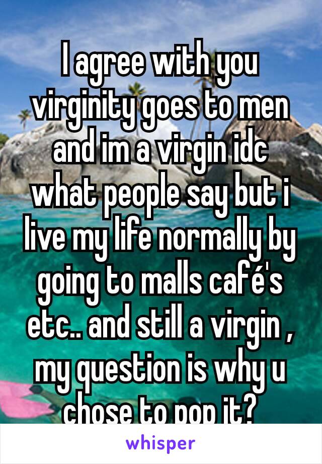 I agree with you virginity goes to men and im a virgin idc what people say but i live my life normally by going to malls café's etc.. and still a virgin , my question is why u chose to pop it?