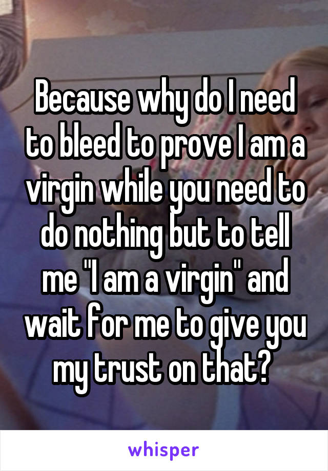 Because why do I need to bleed to prove I am a virgin while you need to do nothing but to tell me "I am a virgin" and wait for me to give you my trust on that? 