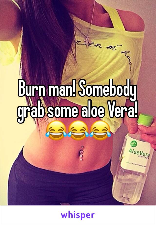 Burn man! Somebody grab some aloe Vera!     😂😂😂