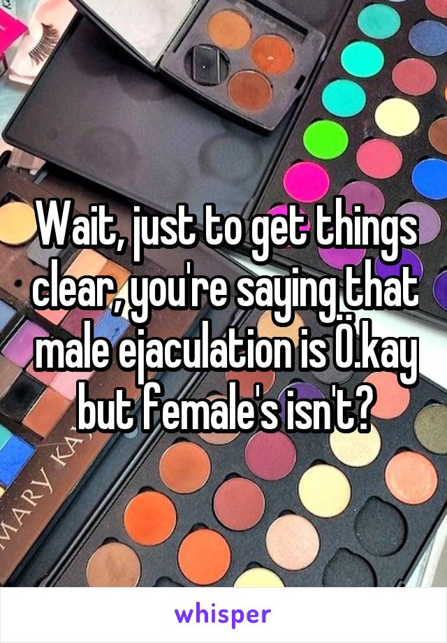 Wait, just to get things clear, you're saying that male ejaculation is Ö.kay but female's isn't?