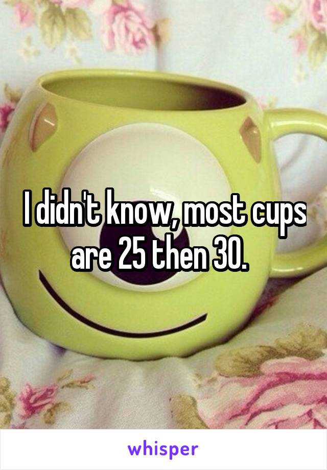 I didn't know, most cups are 25 then 30.  