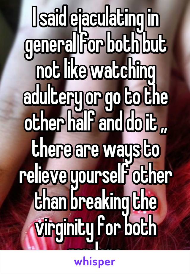 I said ejaculating in general for both but not like watching adultery or go to the other half and do it ,, there are ways to relieve yourself other than breaking the virginity for both genders 