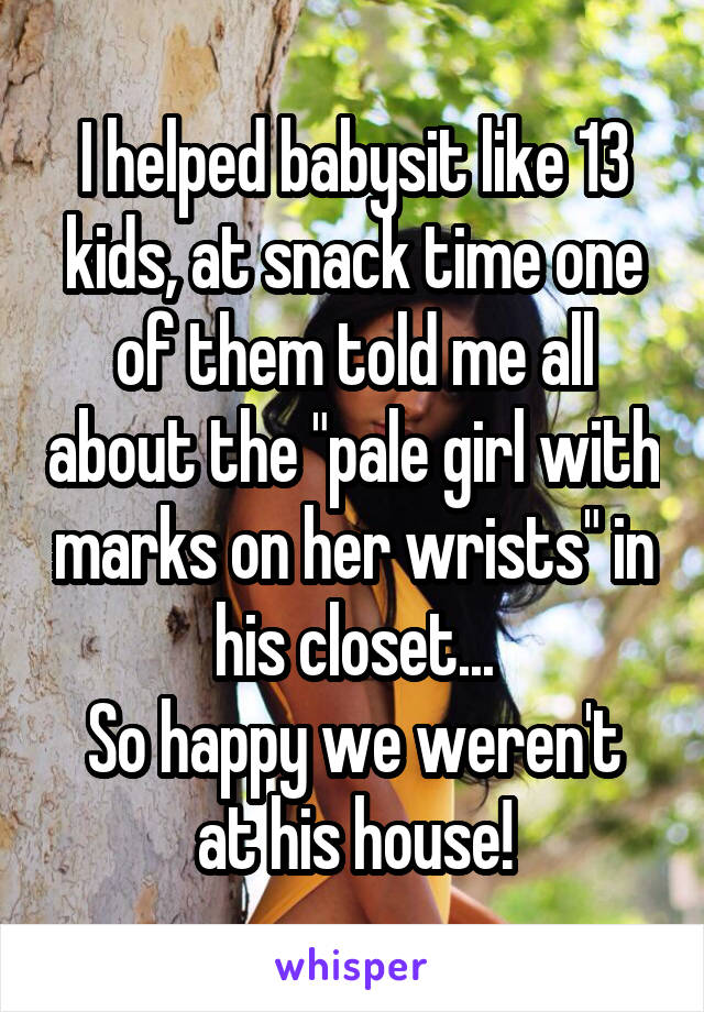 I helped babysit like 13 kids, at snack time one of them told me all about the "pale girl with marks on her wrists" in his closet...
So happy we weren't at his house!