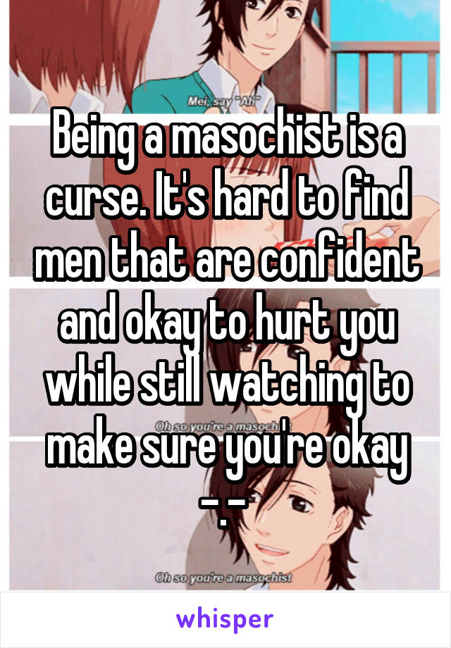 Being a masochist is a curse. It's hard to find men that are confident and okay to hurt you while still watching to make sure you're okay -.- 
