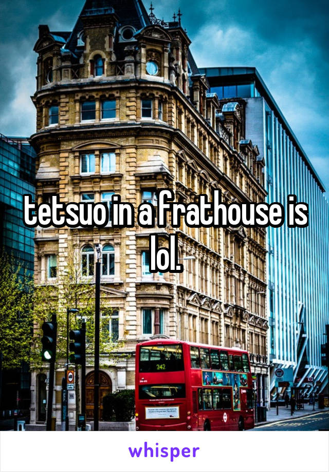 tetsuo in a frathouse is lol.