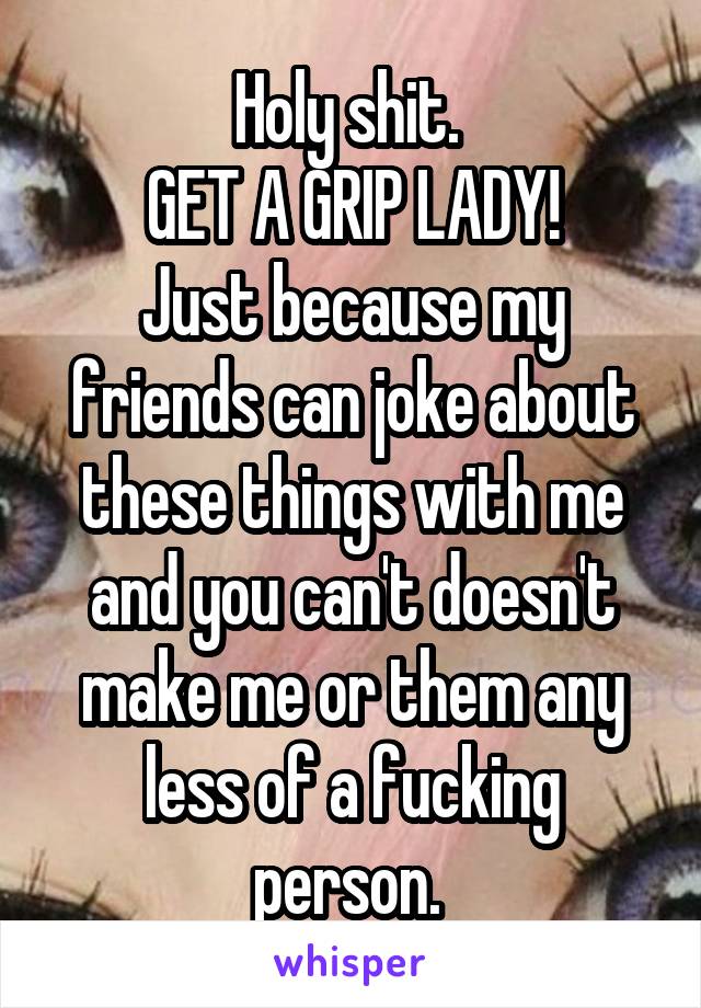 Holy shit. 
GET A GRIP LADY!
Just because my friends can joke about these things with me and you can't doesn't make me or them any less of a fucking person. 