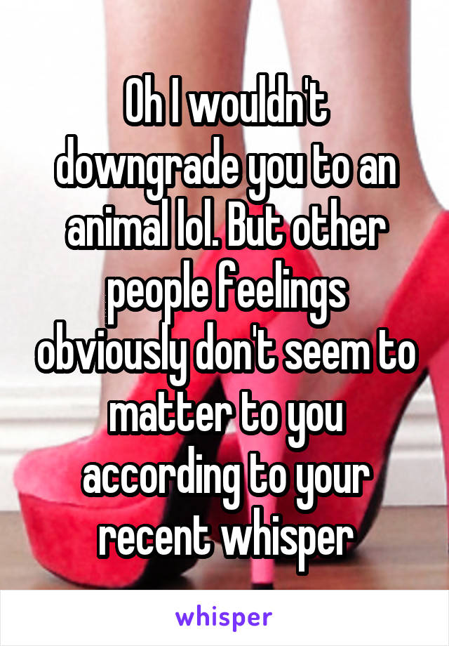 Oh I wouldn't downgrade you to an animal lol. But other people feelings obviously don't seem to matter to you according to your recent whisper