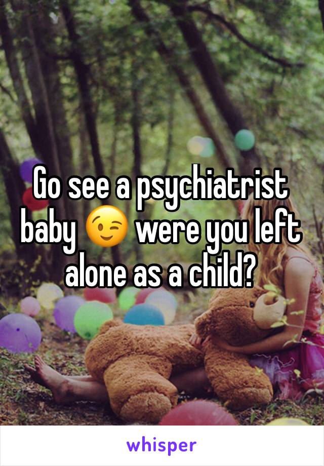 Go see a psychiatrist baby 😉 were you left alone as a child? 