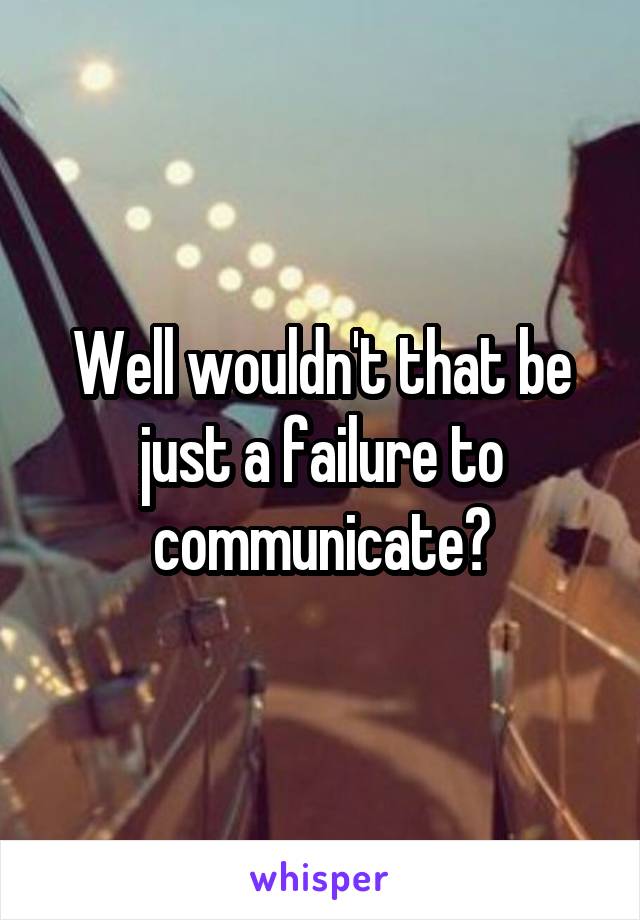 Well wouldn't that be just a failure to communicate?