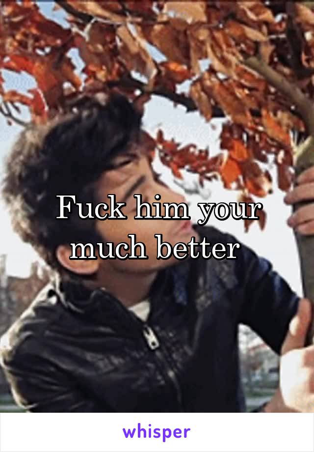 Fuck him your much better 