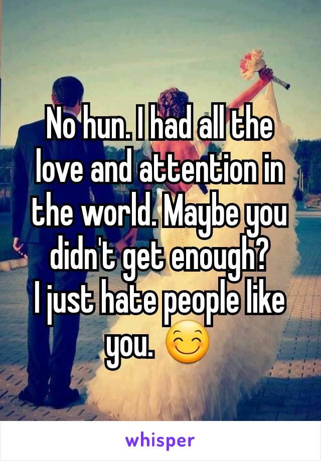 No hun. I had all the love and attention in the world. Maybe you didn't get enough?
I just hate people like you. 😊