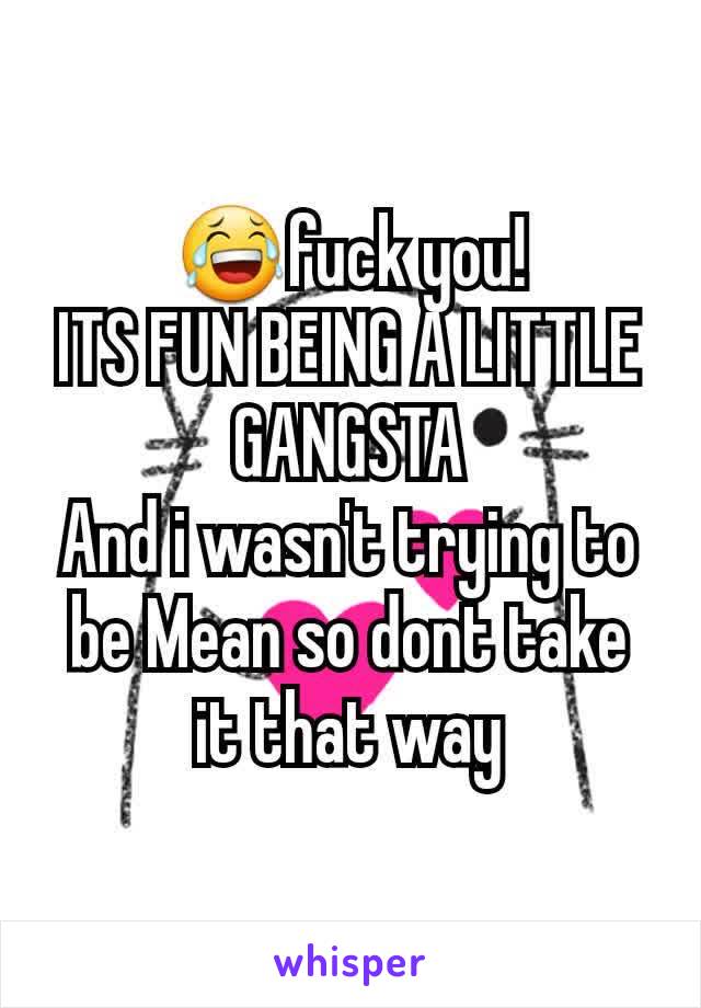 😂fuck you!
ITS FUN BEING A LITTLE GANGSTA
And i wasn't trying to be Mean so dont take it that way