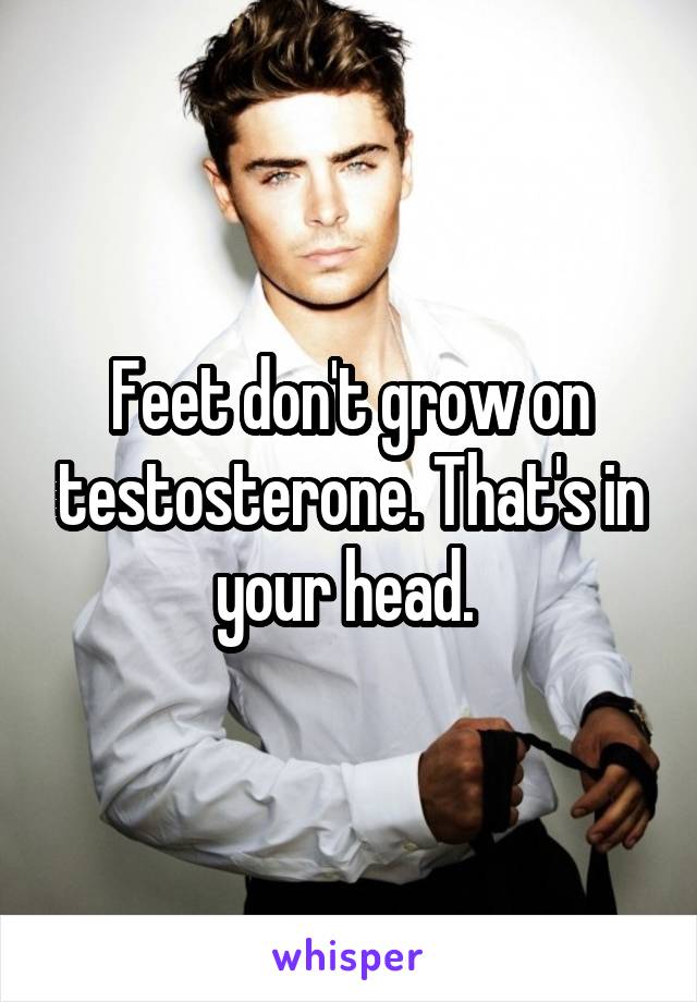 Feet don't grow on testosterone. That's in your head. 