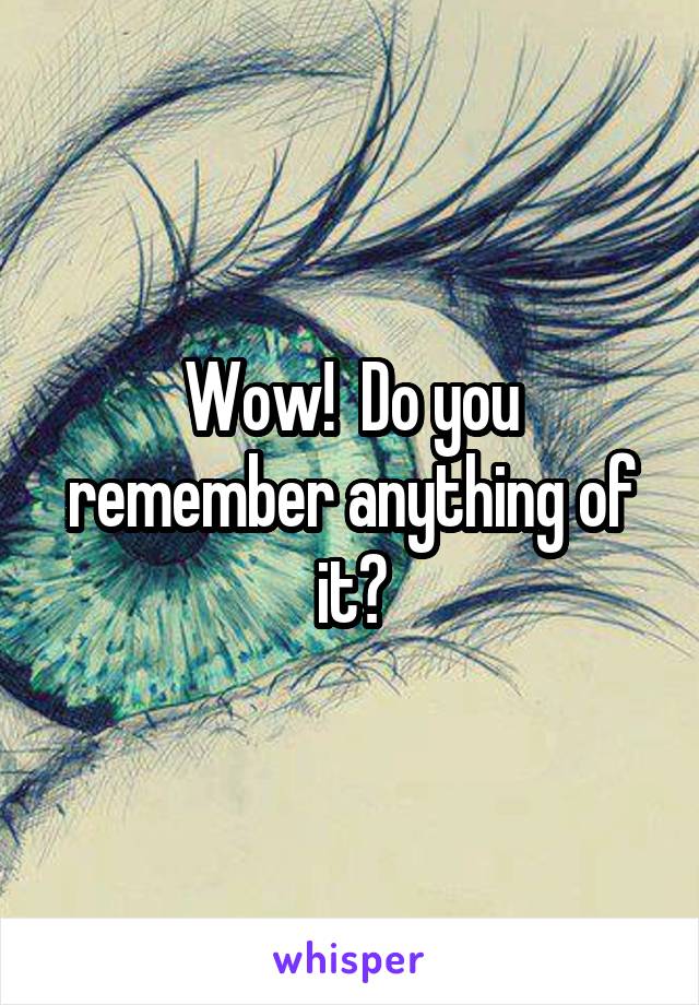 Wow!  Do you remember anything of it?