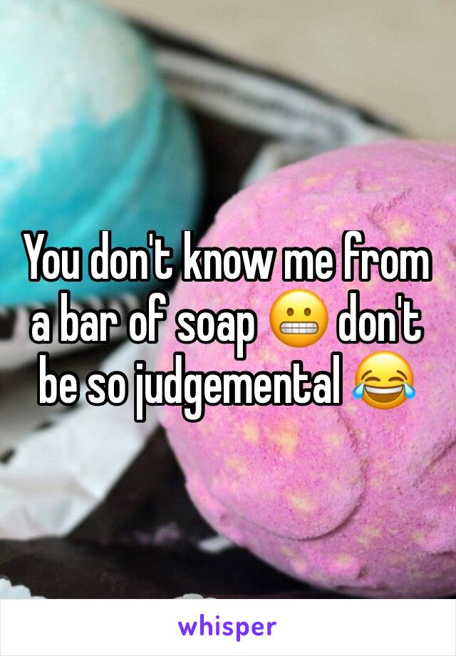 You don't know me from a bar of soap 😬 don't be so judgemental 😂