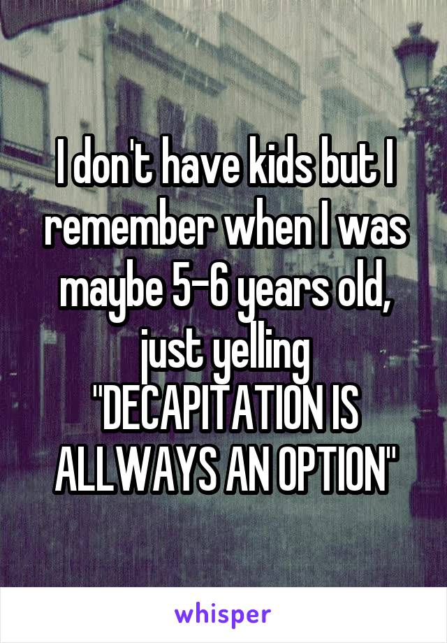 I don't have kids but I remember when I was maybe 5-6 years old, just yelling "DECAPITATION IS ALLWAYS AN OPTION"