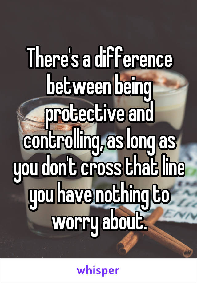 There's a difference between being protective and controlling, as long as you don't cross that line you have nothing to worry about.