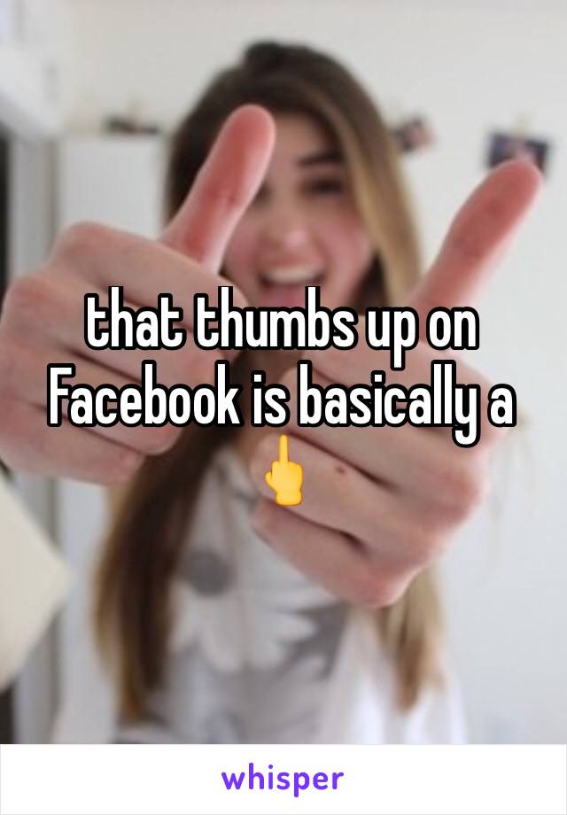 that thumbs up on Facebook is basically a 🖕