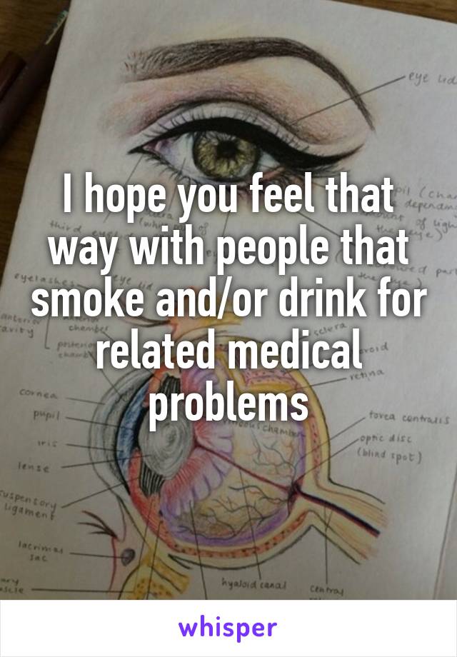 I hope you feel that way with people that smoke and/or drink for related medical problems
