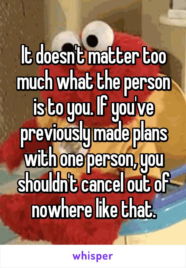 It doesn't matter too much what the person is to you. If you've previously made plans with one person, you shouldn't cancel out of nowhere like that.