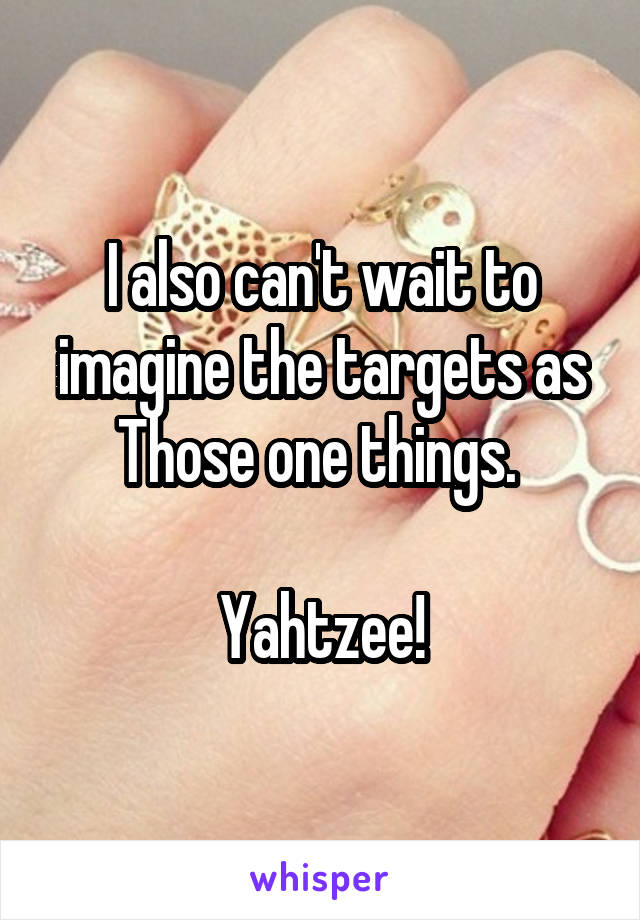 I also can't wait to imagine the targets as Those one things. 

Yahtzee!