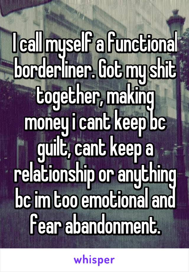 I call myself a functional borderliner. Got my shit together, making money i cant keep bc guilt, cant keep a relationship or anything bc im too emotional and fear abandonment.