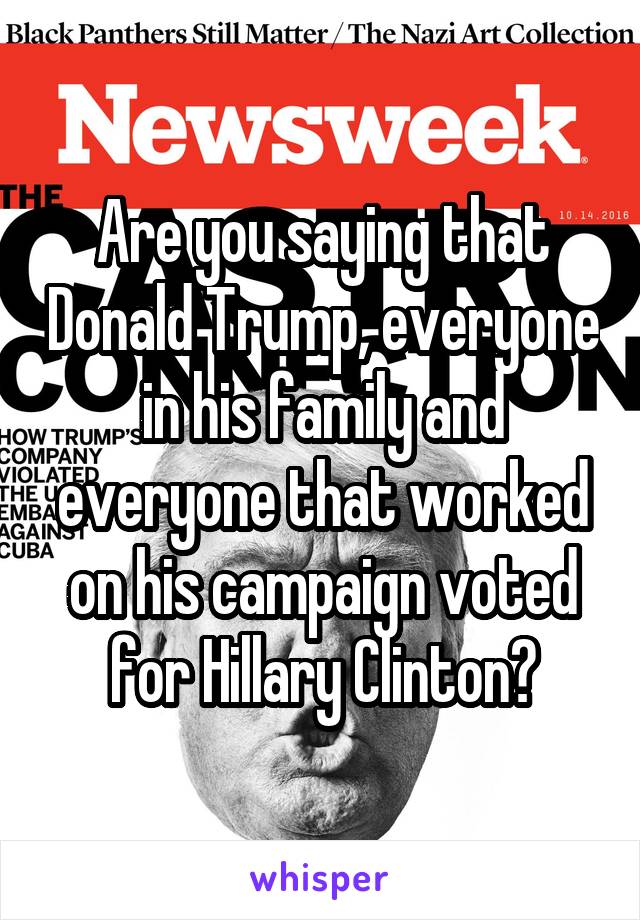 Are you saying that Donald Trump, everyone in his family and everyone that worked on his campaign voted for Hillary Clinton?