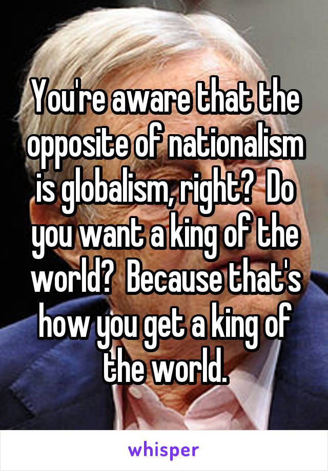 You're aware that the opposite of nationalism is globalism, right?  Do you want a king of the world?  Because that's how you get a king of the world.