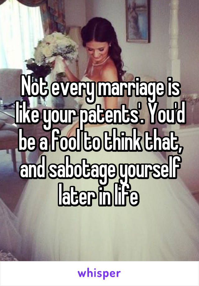 Not every marriage is like your patents'. You'd be a fool to think that, and sabotage yourself later in life 