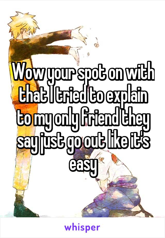 Wow your spot on with that I tried to explain to my only friend they say just go out like it's easy