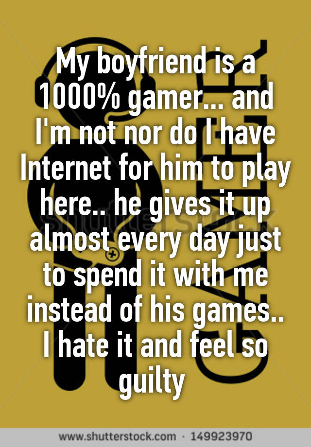 My boyfriend is a 1000% gamer... and I'm not nor do I have Internet for him to play here.. he gives it up almost every day just to spend it with me instead of his games.. I hate it and feel so guilty 