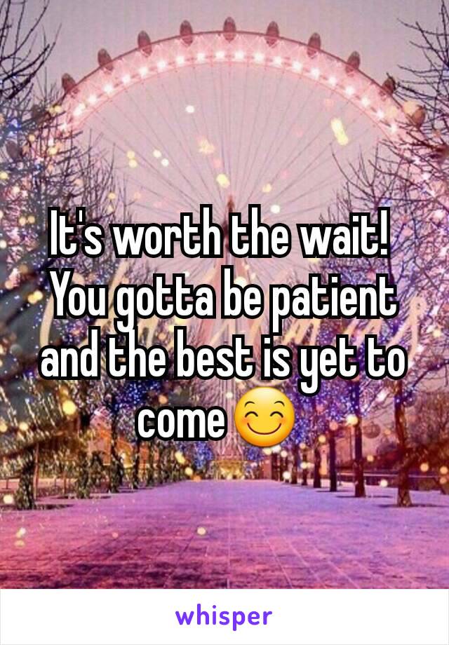 It's worth the wait! 
You gotta be patient and the best is yet to come😊 