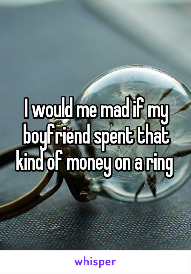 I would me mad if my boyfriend spent that kind of money on a ring 