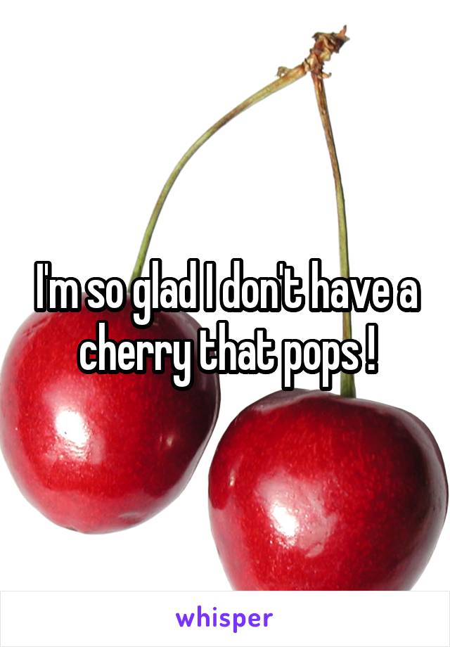 I'm so glad I don't have a cherry that pops !