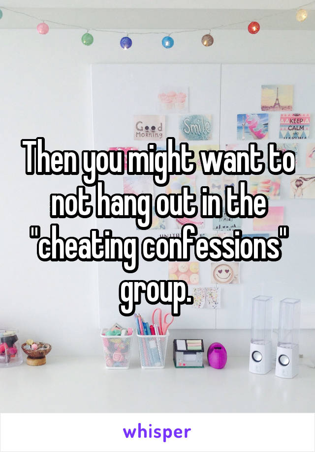 Then you might want to not hang out in the "cheating confessions" group. 