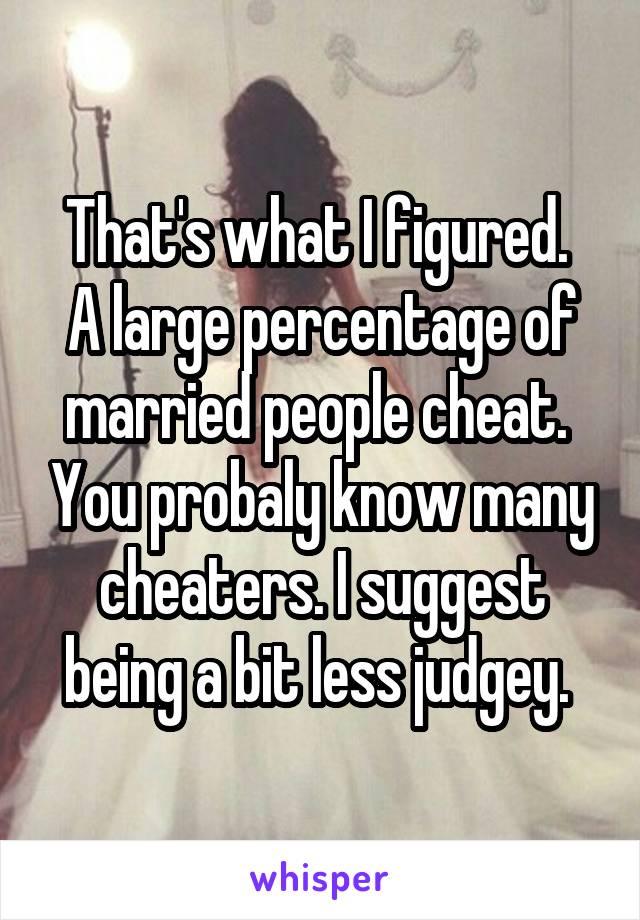 That's what I figured.  A large percentage of married people cheat.  You probaly know many cheaters. I suggest being a bit less judgey. 