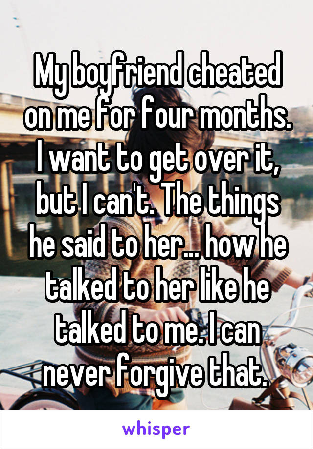 My boyfriend cheated on me for four months. I want to get over it, but I can't. The things he said to her... how he talked to her like he talked to me. I can never forgive that. 