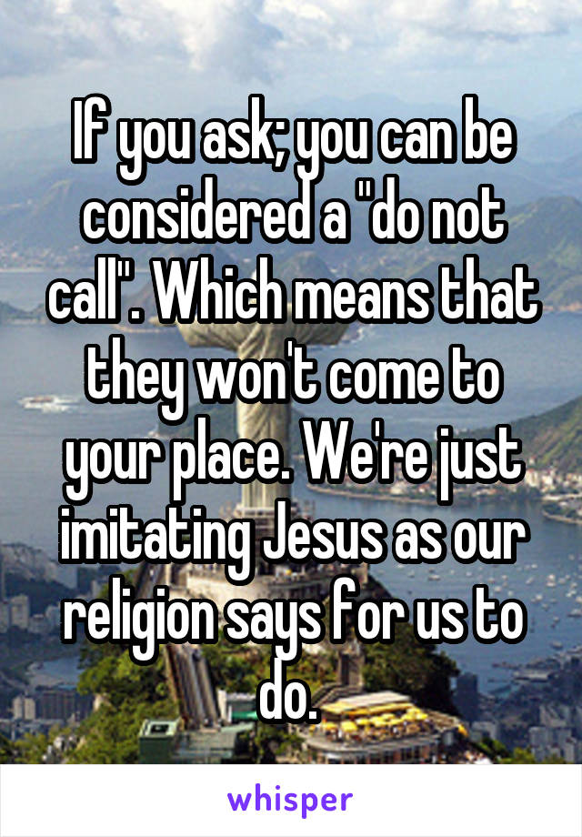 If you ask; you can be considered a "do not call". Which means that they won't come to your place. We're just imitating Jesus as our religion says for us to do. 