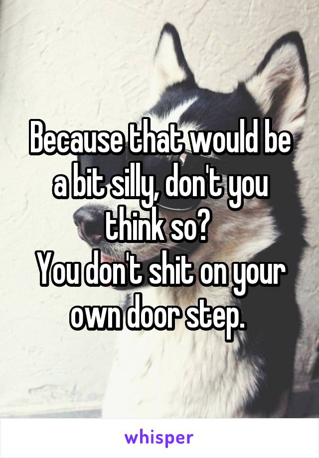 Because that would be a bit silly, don't you think so? 
You don't shit on your own door step. 