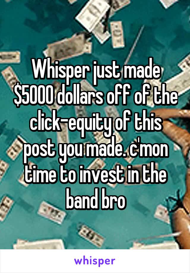 Whisper just made $5000 dollars off of the click-equity of this post you made. c'mon time to invest in the band bro