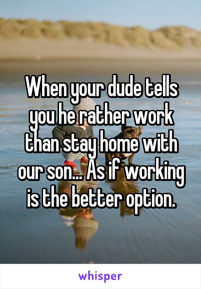 When your dude tells you he rather work than stay home with our son... As if working is the better option.