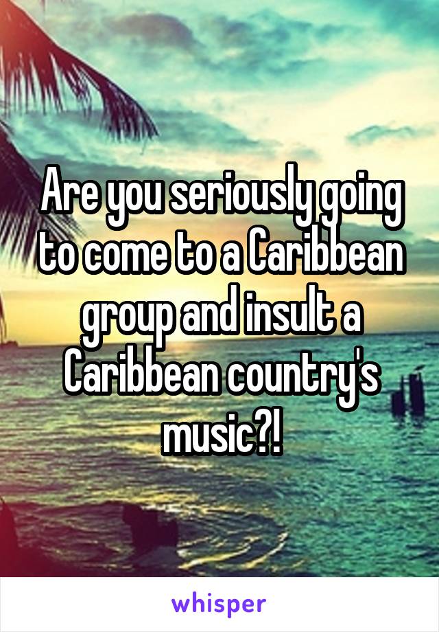 Are you seriously going to come to a Caribbean group and insult a Caribbean country's music?!