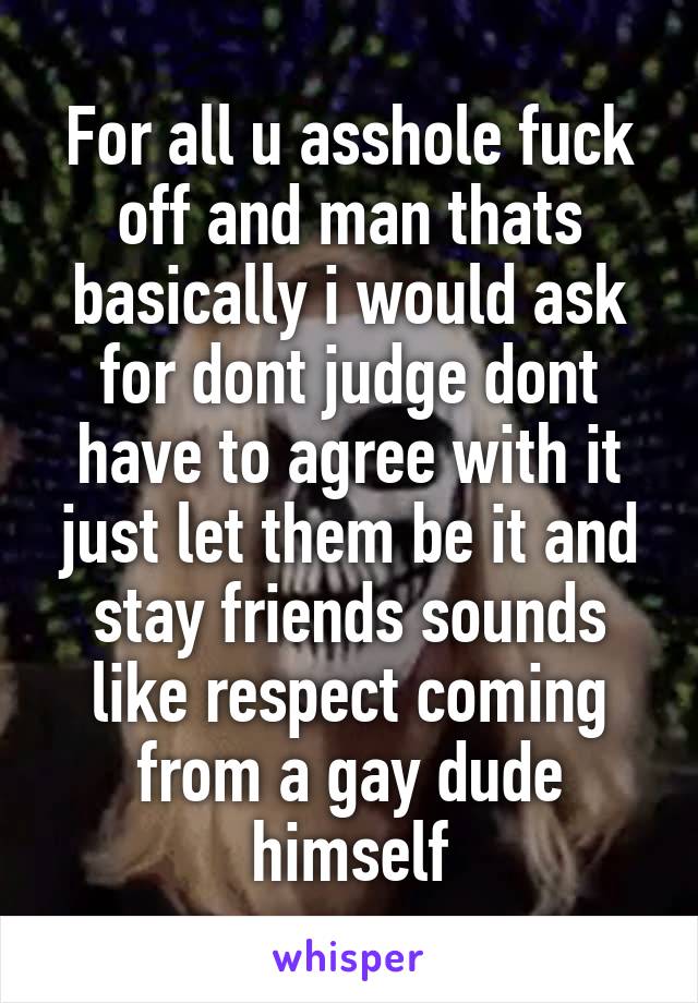 For all u asshole fuck off and man thats basically i would ask for dont judge dont have to agree with it just let them be it and stay friends sounds like respect coming from a gay dude himself